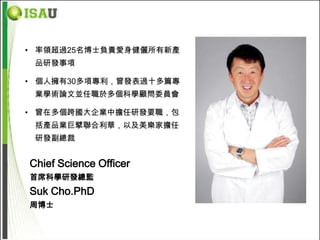 • 率領超過25名博士負責愛身健儷所有新產
 品研發事項

• 個人擁有30多項專利，曾發表過十多篇專
 業學術論文並任職於多個科學顧問委員會

• 曾在多個跨國大企業中擔任研發要職，包
 括產品業巨擘聯合利華，以及美樂家擔任
 研發副總裁


Chief Science Officer
首席科學研發總監
Suk Cho.PhD
周博士
 