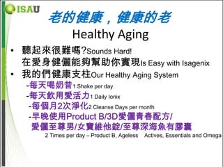 老的健康，健康的老
                Healthy Aging
• 聽起來很難嗎?Sounds Hard!
  在愛身健儷能夠幫助你實現Is Easy with Isagenix
• 我的們健康支柱Our Healthy Aging System
  -每天喝奶昔1 Shake per day
  -每天飲用愛活力1 Daily Ionix
   -每個月2次淨化2 Cleanse Days per month
   -早晚使用Product B/3D愛儷青春配方/
    愛儷至尊男/女寶維他錠/至尊深海魚有膠囊
      2 Times per day – Product B, Ageless   Actives, Essentials and Omega
 