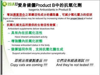愛身健儷Product B中的抗氧化劑
                          Isagenix Antioxidants in Product B
• 增加適當混合之草藥活性成分的攝取量，可減少氧化壓力的症狀
Signs of oxidative stress may be reduced by increasing intake of the proper blend of herbal
   actives
• 抗氧化補充品所提供的生物活性物質：
     Antioxidant supplements deliver bioactives that:

     – 具有內在抗氧化活性
            Have inherent antioxidant activity

     – 增強體內抗氧化狀態
        Increase antioxidant status in the body

     – 發揮協同作用，支持抗氧化酶生成
         Support antioxidant enzyme production synergistically


           即將出現複製產品 !!!!                                它們沒有經過測試 !!!!
       Copy cats are coming !!!!                        And they’re not tested !!!!
 