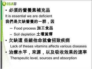 • 必須的營養素補充品
It is essential we are deficient
我們是欠缺營養的一群，因
   –   Food process 加工食品
   – Soil depletion 土壤貧瘠
• 欠缺這 些維他命就會招致疾病
   Lack of theses vitamins affects various diseases
• 治療水平，來源，以及吸收效果的速率
   Therapeutic level, sources and absorption
 