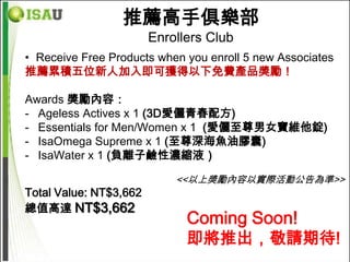 推薦高手俱樂部
                        Enrollers Club
• Receive Free Products when you enroll 5 new Associates
推薦累積五位新人加入即可獲得以下免費產品獎勵！

Awards 獎勵內容：
- Ageless Actives x 1 (3D愛儷青春配方)
- Essentials for Men/Women x 1 (愛儷至尊男女寶維他錠)
- IsaOmega Supreme x 1 (至尊深海魚油膠囊)
- IsaWater x 1 (負離子鹼性濃縮液）

                            <<以上獎勵內容以實際活動公告為準>>
Total Value: NT$3,662
總值高達 NT$3,662
                              Coming Soon!
                              即將推出，敬請期待!
 