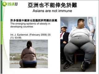 亞洲也不能倖免於難
                    Asians are not immune

許多發展中國家也面臨肥胖問題的挑戰
The emerging epidemic of obesity in
developing countries


Int. J. Epidemiol. (February 2006) 35
(1): 93-99.
 