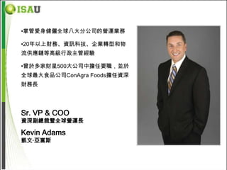 •掌管愛身健儷全球八大分公司的營運業務

•20年以上財務、資訊科技、企業轉型和物
流供應鏈等高級行政主管經驗

•曾於多家財星500大公司中擔任要職，並於
全球最大食品公司ConAgra Foods擔任資深
財務長




Sr. VP & COO
資深副總裁暨全球營運長

Kevin Adams
凱文‧亞當斯
 