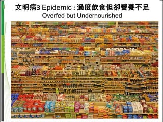 文明病3 Epidemic : 過度飲食但卻營養不足
                     Overfed but Undernourished




「大部分的人無法單靠飲食攝取到適量的維生素。證據顯示，
成人補充維生素等營養補充品是明智的決定。」
“Most people do not consume an optimal amount of all vitamins by diet alone. Pending strong
evidence of effectiveness from randomized trials, it appears prudent for all adults to take vitamin
supplements.”
Fletcher et al, 2002
 