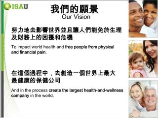我們的願景
                         Our Vision

努力地去影響世界並且讓人們能免於生理
及財務上的困擾和危機
To impact world health and free people from physical
and financial pain.



在這個過程中，去創造一個世界上最大
最健康的保健公司
And in the process create the largest health-and-wellness
company in the world.
 