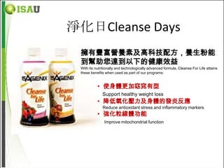 淨化日Cleanse Days
 擁有豐富營養素及高科技配方，養生粉能
 到幫助您達到以下的健康效益
 With its nutritionally and technologically advanced formula, Cleanse For Life attains
 these benefits when used as part of our programs:


           • 使身體更加窈窕有型
              Support healthy weight loss
           • 降低氧化壓力及身體的發炎反應
              Reduce antioxidant stress and inflammatory markers
           • 強化粒線體功能
               Improve mitochondrial function
 