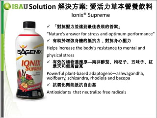 Solution 解決方案: 愛活力草本營養飲料
                Ionix® Supreme
    「對抗壓力並達到最佳表現的答案」
   “Nature’s answer for stress and optimum performance”
    有助於增強身體的抵抗力，對抗身心壓力
   Helps increase the body’s resistance to mental and
   physical stress
    有效的植物適應原—南非醉茄、枸杞子、五味子、紅
     景天和假馬齒莧
   Powerful plant-based adaptogens—ashwagandha,
   wolfberry, schizandra, rhodiola and bacopa
    抗氧化劑能抵抗自由基
   Antioxidants that neutralize free radicals
 