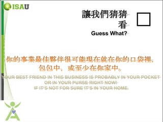 讓我們猜猜
                                  看               �
                                 Guess What?




YOUR BEST FRIEND IN THIS BUSINESS IS PROBABLY IN YOUR POCKET
                  OR IN YOUR PURSE RIGHT NOW!
            IF IT’S NOT FOR SURE IT’S IN YOUR HOME.
 