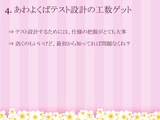 4. あわよくばテスト設計の工数ゲット

　⇒ テスト設計するためには、仕様の把握がとても大事

　⇒ 訊くのもいいけど、最初から知ってれば問題なくね？
 