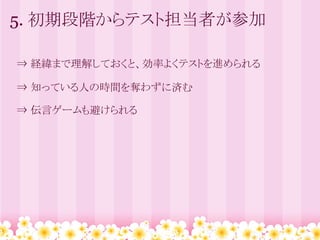 5. 初期段階からテスト担当者が参加

　⇒ 経緯まで理解しておくと、効率よくテストを進められる

　⇒ 知っている人の時間を奪わずに済む

　⇒ 伝言ゲームも避けられる
 