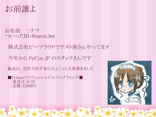 お前誰よ

お名前　　：ナツ
ついったID：@natsu_bm

　株式会社ビープラウドでテスト屋さんやってます

　今年から PyCon JP のスタッフさんです
　最近は、会社で出す本にちょこっと文章書きました

　■Pythonプロフェッショナルプログラミング■
　　：発売日：3/27
　　：定価：2,940円
 