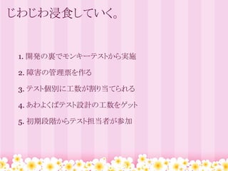 じわじわ浸食していく。


 1. 開発の裏でモンキーテストから実施
  
 2. 障害の管理票を作る
  
 3. テスト個別に工数が割り当てられる
  
 4. あわよくばテスト設計の工数をゲット
  
 5. 初期段階からテスト担当者が参加
 