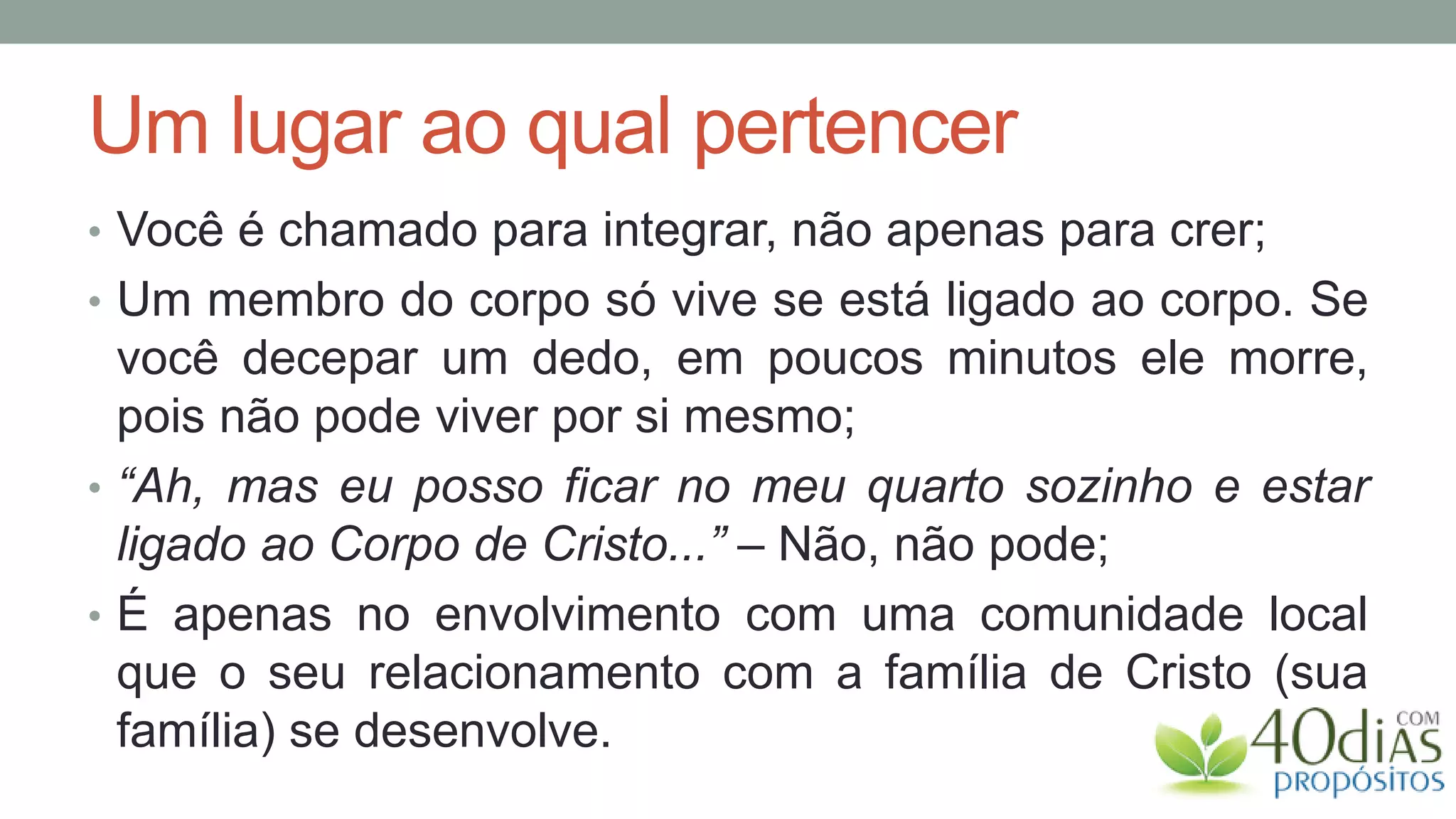 Um lugar ao qual pertencer
• Você é chamado para integrar, não apenas para crer;
• Um membro do corpo só vive se está ligado ao corpo. Se
  você decepar um dedo, em poucos minutos ele morre,
  pois não pode viver por si mesmo;
• “Ah, mas eu posso ficar no meu quarto sozinho e estar
  ligado ao Corpo de Cristo...” – Não, não pode;
• É apenas no envolvimento com uma comunidade local
  que o seu relacionamento com a família de Cristo (sua
  família) se desenvolve.
 