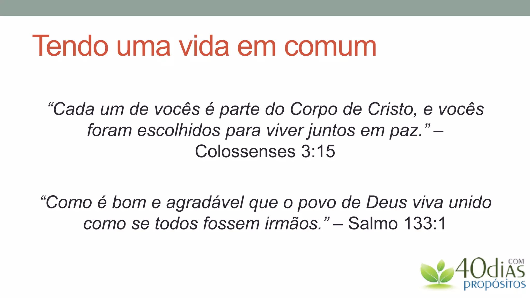 Tendo uma vida em comum

“Cada um de vocês é parte do Corpo de Cristo, e vocês
    foram escolhidos para viver juntos em paz.” –
                 Colossenses 3:15

“Como é bom e agradável que o povo de Deus viva unido
    como se todos fossem irmãos.” – Salmo 133:1
 