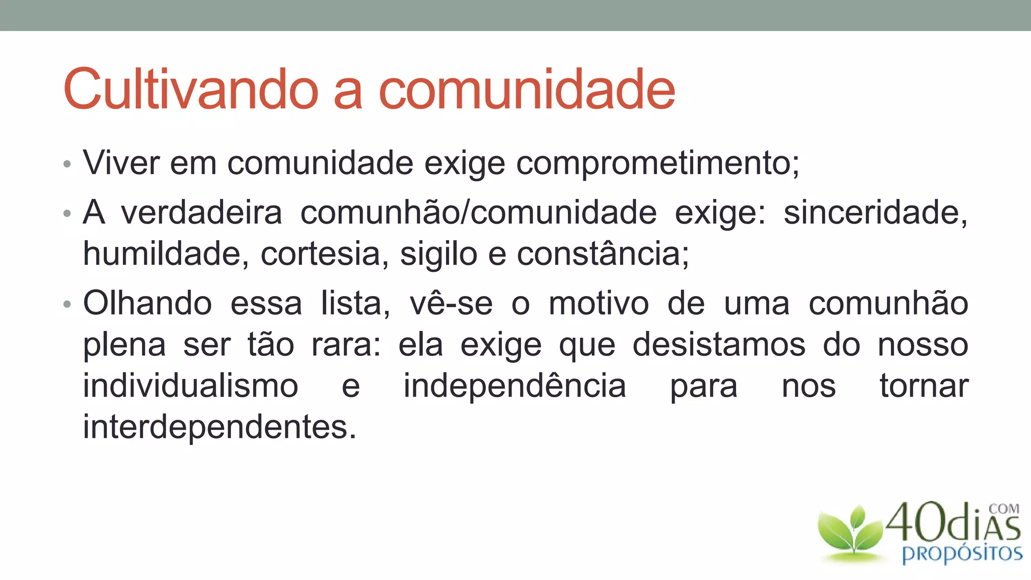 Cultivando a comunidade
• Viver em comunidade exige comprometimento;
• A verdadeira comunhão/comunidade exige: sinceridade,
  humildade, cortesia, sigilo e constância;
• Olhando essa lista, vê-se o motivo de uma comunhão
  plena ser tão rara: ela exige que desistamos do nosso
  individualismo e independência para nos tornar
  interdependentes.
 