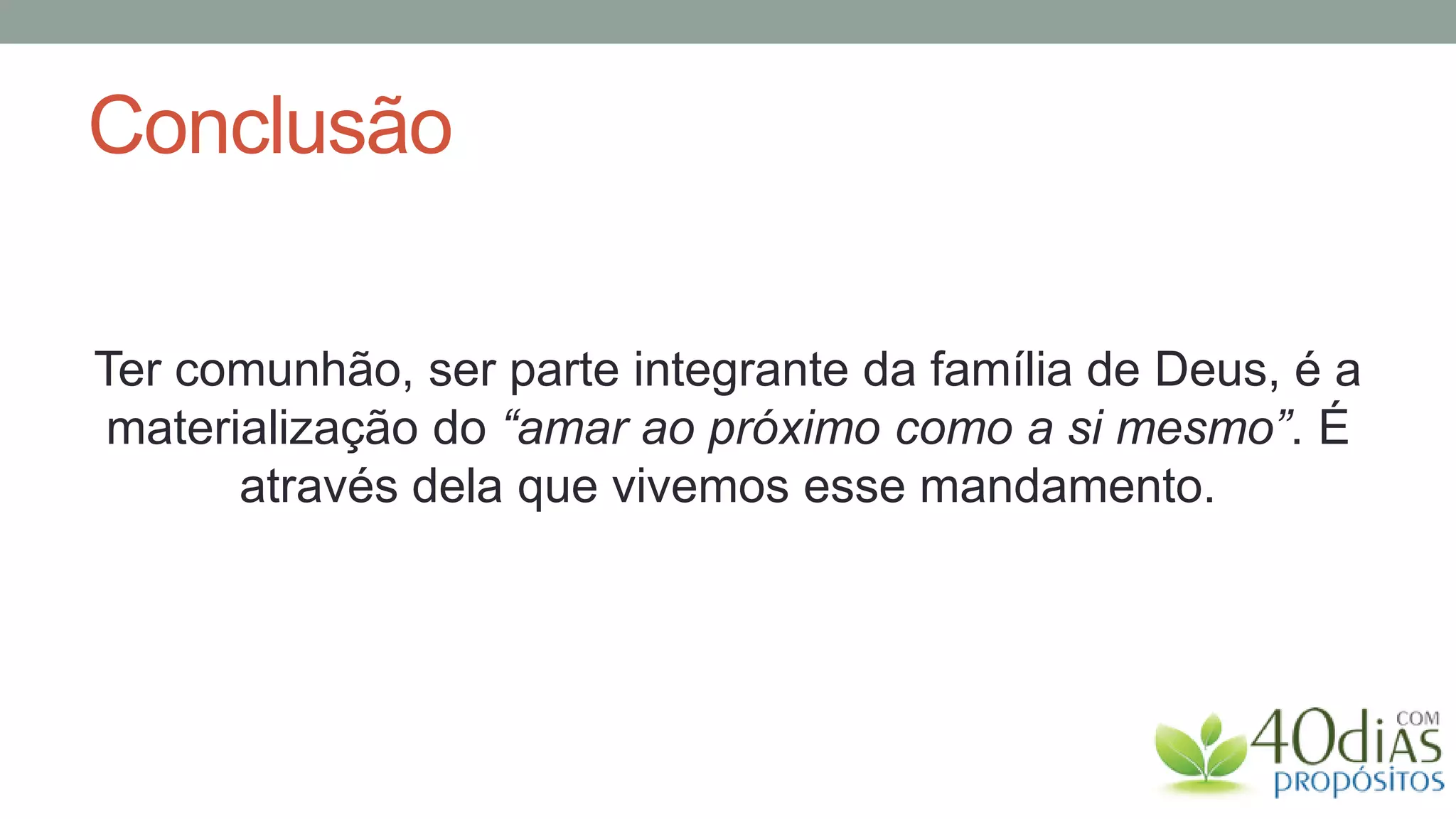 Conclusão

Ter comunhão, ser parte integrante da família de Deus, é a
materialização do “amar ao próximo como a si mesmo”. É
      através dela que vivemos esse mandamento.
 