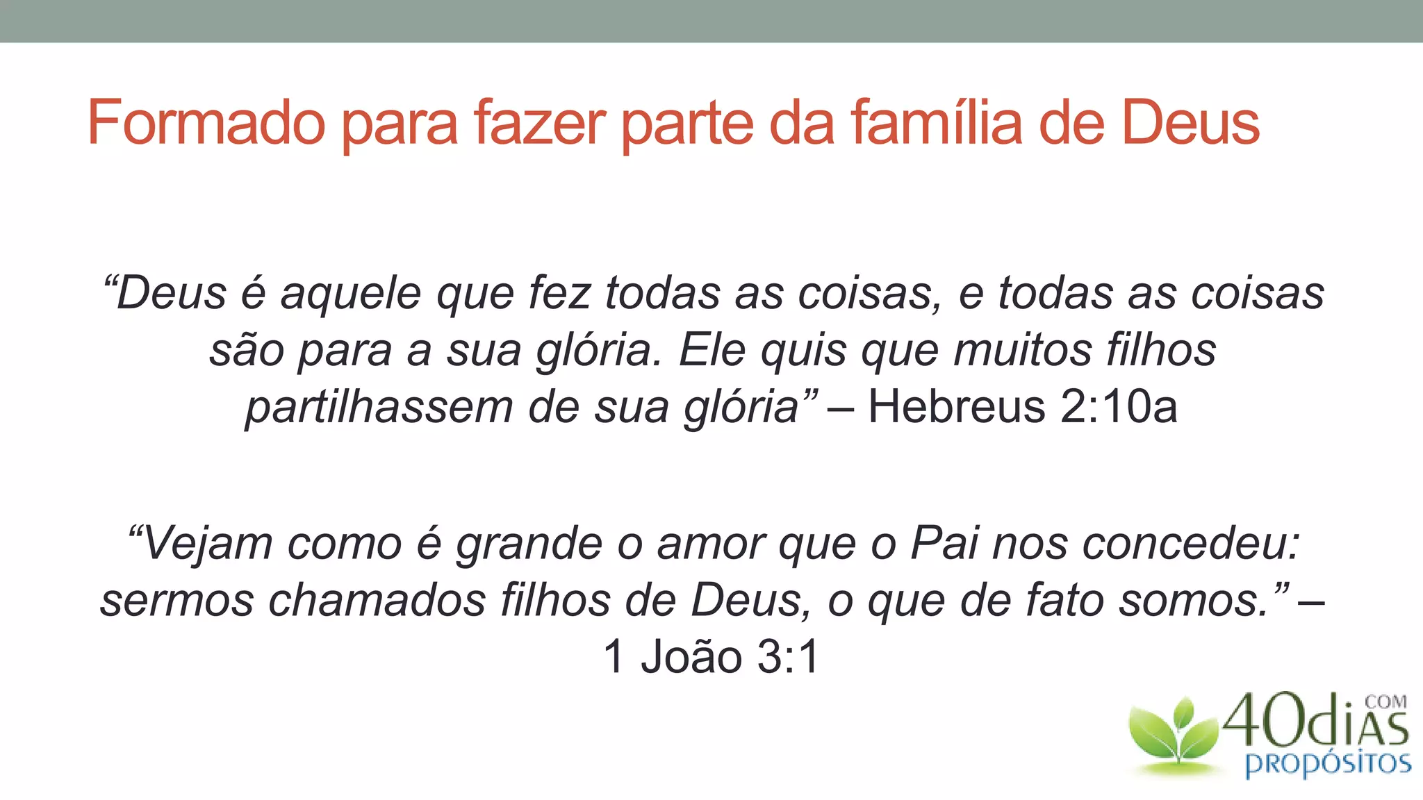 Formado para fazer parte da família de Deus

“Deus é aquele que fez todas as coisas, e todas as coisas
    são para a sua glória. Ele quis que muitos filhos
      partilhassem de sua glória” – Hebreus 2:10a

 “Vejam como é grande o amor que o Pai nos concedeu:
sermos chamados filhos de Deus, o que de fato somos.” –
                      1 João 3:1
 