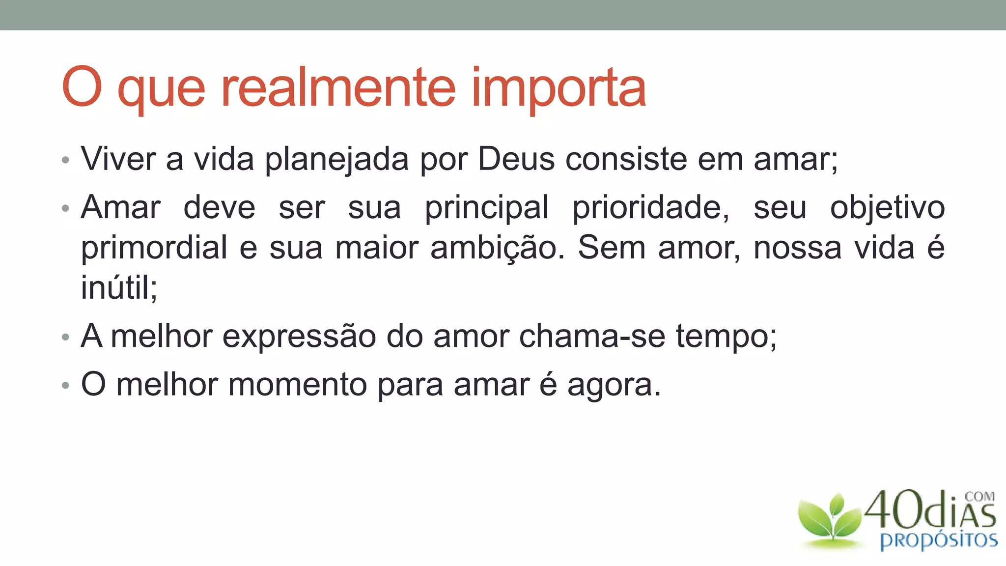 O que realmente importa
• Viver a vida planejada por Deus consiste em amar;
• Amar deve ser sua principal prioridade, seu objetivo
  primordial e sua maior ambição. Sem amor, nossa vida é
  inútil;
• A melhor expressão do amor chama-se tempo;
• O melhor momento para amar é agora.
 