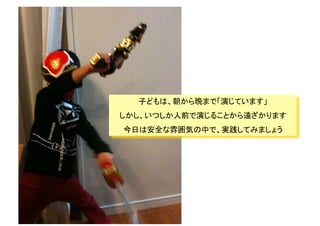 子どもは、朝から晩まで「演じています」
しかし、いつしか人前で演じることから遠ざかります
今日は安全な雰囲気の中で、実践してみましょう
 