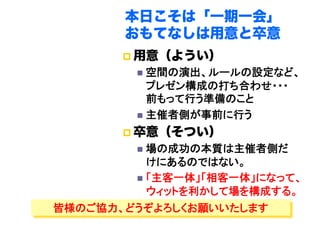 本日こそは「一期一会」
       おもてなしは用意と卒意
         用意（ようい）
           空間の演出、ルールの設定など、
            プレゼン構成の打ち合わせ・・・
            前もって行う準備のこと	
           主催者側が事前に行う	

         卒意（そつい）
           場の成功の本質は主催者側だ
            けにあるのではない。	
           「主客一体」「相客一体」になって、
            ウィットを利かして場を構成する。	
皆様のご協力、どうぞよろしくお願いいたします	
 