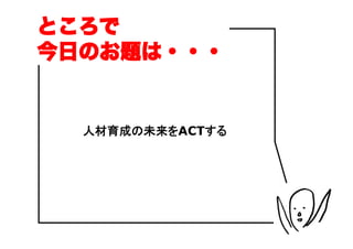 ところで
今日のお題は・・・


  人材育成の未来をACTする
 