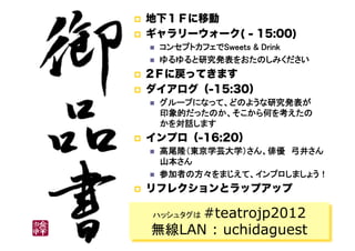     地下１Ｆに移動
    ギャラリーウォーク( - 15:00)
         コンセプトカフェでSweets & Drink	
         ゆるゆると研究発表をおたのしみください	
    2Ｆに戻ってきます
    ダイアログ（-15:30）
         グループになって、どのような研究発表が 
          印象的だったのか、そこから何を考えたの 
          かを対話します	
    インプロ（-16:20）
         高尾隆（東京学芸大学）さん、俳優　弓井さん 
          山本さん	
         参加者の方々をまじえて、インプロしましょう！	
    リフレクションとラップアップ

          #teatrojp2012
      ハッシュタグは

     無線LAN : uchidaguest
 