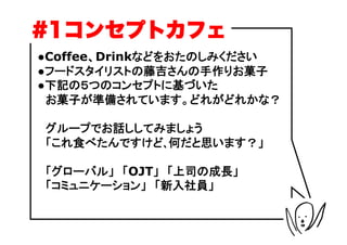 #1コンセプトカフェ
●Coffee、Drinkなどをおたのしみください
●フードスタイリストの藤吉さんの手作りお菓子
●下記の５つのコンセプトに基づいた
　お菓子が準備されています。どれがどれかな？

　グループでお話ししてみましょう
　「これ食べたんですけど､何だと思います？」

　「グローバル」　「OJT」　「上司の成長」
　「コミュニケーション」　「新入社員」
 