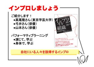 インプロしましょう
ご紹介します！
　●高尾隆さん（東京学芸大学）
　●弓井さん（俳優）
　●山本さん（俳優）

パフォーマティブラーニング
　●演じて、学ぶ
　●身体で、学ぶ

   自社にいる人々を説得するインプロ
 