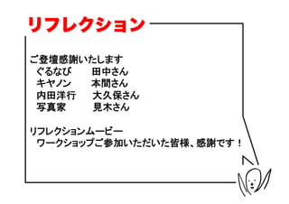 リフレクション
ご登壇感謝いたします
　ぐるなび　　　田中さん
　キヤノン　　　本間さん
　内田洋行　　 大久保さん
　写真家　　　　見木さん

リフレクションムービー
　ワークショップご参加いただいた皆様、感謝です！
 