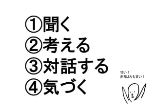 ①聞く
②考える
③対話する    甘い！
         赤福よりも甘い！	



④気づく	
 