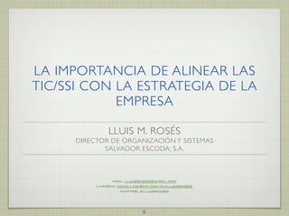 LA IMPORTANCIA DE ALINEAR LAS
TIC/SSI CON LA ESTRATEGIA DE LA
            EMPRESA

               LLUIS M. ROSÉS
     DIRECTOR DE ORGANIZACIÓN Y SISTEMAS
            SALVADOR ESCODA, S.A.



                 MAIL: LLUISROSES@GMAIL.COM
          LINKEDIN: WWW.LINKEDIN.COM/IN/LLUISROSES
                     TWITTER: @LLUISROSES




                             1
 