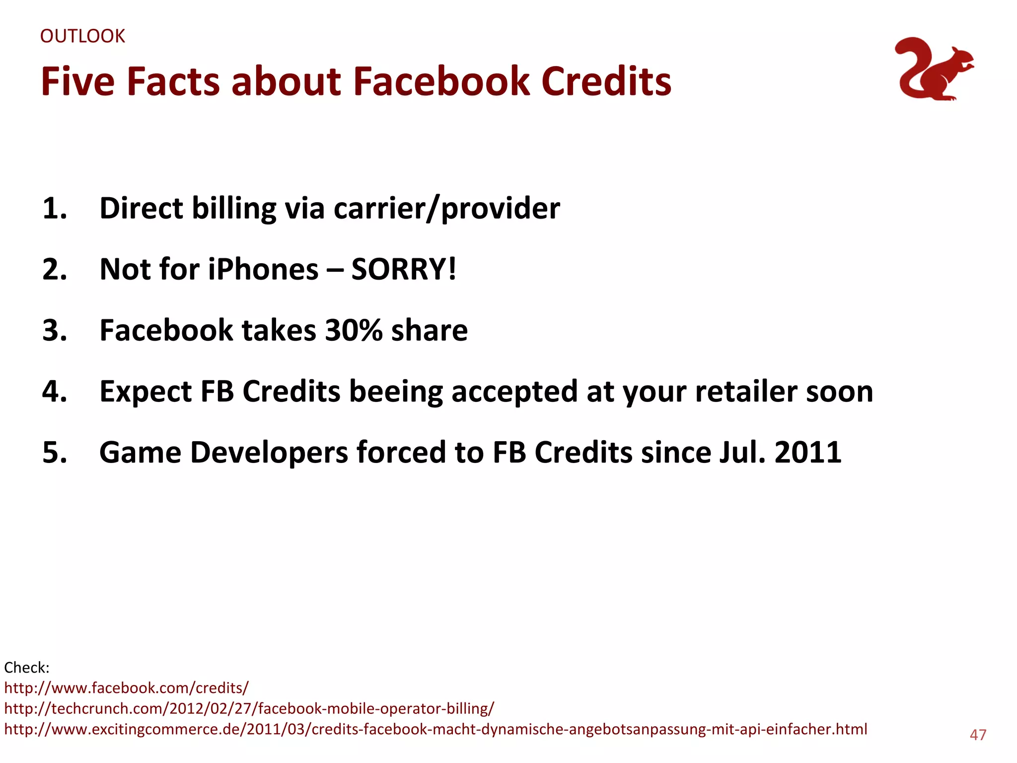 OUTLOOK

    Five Facts about Facebook Credits

    1. Direct billing via carrier/provider
    2. Not for iPhones – SORRY!
    3. Facebook takes 30% share
    4. Expect FB Credits beeing accepted at your retailer soon
    5. Game Developers forced to FB Credits since Jul. 2011




Check:
http://www.facebook.com/credits/
http://techcrunch.com/2012/02/27/facebook-mobile-operator-billing/
http://www.excitingcommerce.de/2011/03/credits-facebook-macht-dynamische-angebotsanpassung-mit-api-einfacher.html   47
 