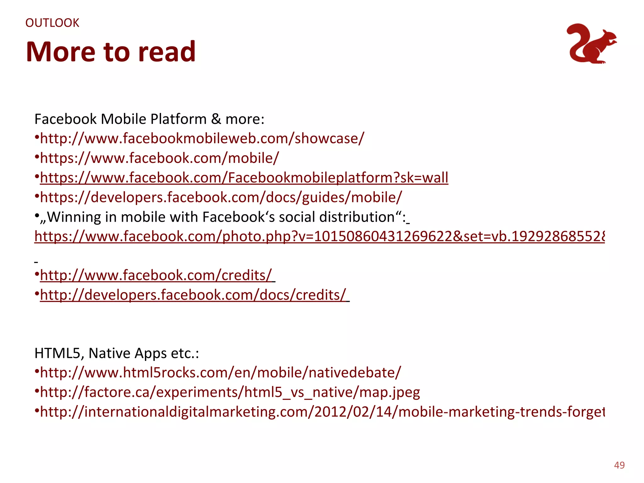 OUTLOOK

More to read

 Facebook Mobile Platform & more:
 •http://www.facebookmobileweb.com/showcase/
 •https://www.facebook.com/mobile/
 •https://www.facebook.com/Facebookmobileplatform?sk=wall
 •https://developers.facebook.com/docs/guides/mobile/
 •„Winning in mobile with Facebook‘s social distribution“:
 https://www.facebook.com/photo.php?v=10150860431269622&set=vb.19292868552&type=

 •http://www.facebook.com/credits/
 •http://developers.facebook.com/docs/credits/


 HTML5, Native Apps etc.:
 •http://www.html5rocks.com/en/mobile/nativedebate/
 •http://factore.ca/experiments/html5_vs_native/map.jpeg
 •http://internationaldigitalmarketing.com/2012/02/14/mobile-marketing-trends-forget-app-s


                                                                                     49
 