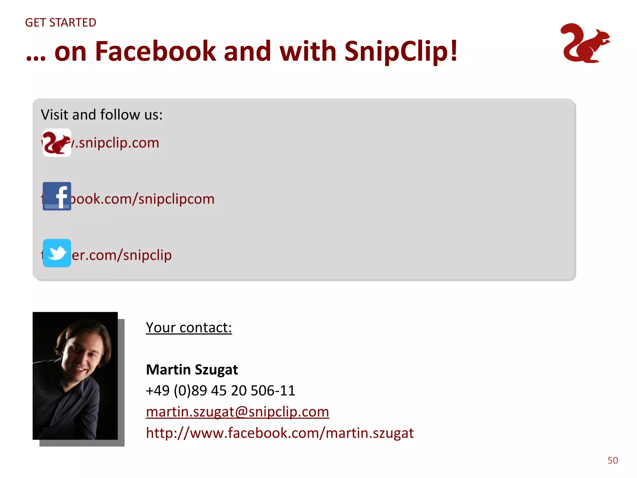 GET STARTED

… on Facebook and with SnipClip!
  Visit and follow us:
  www.snipclip.com


  facebook.com/snipclipcom


  twitter.com/snipclip



                   Your contact:

                   Martin Szugat
                   +49 (0)89 45 20 506-11
                   martin.szugat@snipclip.com
                   http://www.facebook.com/martin.szugat
                                                           50
 