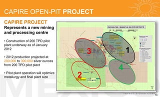 CAPIRE OPEN-PIT PROJECT
CAPIRE PROJECT
Represents a new mining
and processing centre
• Construction of 200 TPD pilot
plant underway as of January
2012
                                            3       1
• 2012 production projected at
200,000 to 300,000 silver ounces
from 200 TPD pilot plant
                                                4
• Pilot plant operation will optimize
metallurgy and final plant size         2

                                                        10
 