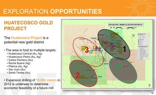 EXPLORATION OPPORTUNITIES
HUATECOSCO GOLD
PROJECT
The Huatecosco Project is a
potential new gold district

• The area is host to multiple
   • Huatecosco Central (Au, Ag)
                                   targets:       3       1
   • Huatecosco Pedro (Au, Ag)
   • Carlos Pacheco (Au)
   • Noche Buena (Ag)
   • Pilarica (Au, Ag)
   • San Juan (Au)                                    4
                                              2
   • Santa Teresa (Au)

• Expansion drilling of 15,000 meters in
2012 is underway to determine
economic feasibility of a future mill
                                                              16
 