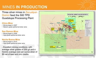 MINES IN PRODUCTION
Three silver mines in Zacualpan
District feed the 500 TPD
Guadalupe Processing Plant
Chivo Mine
• Mining began in 2007
• Medium grade epithermal silver veins


San Ramon Mine
• Mining began in 2008
• High-grade epithermal silver veins


Noche Buena Mine
• Mining began in 2010
• High-grade epithermal silver veins

•Excellent mining conditions, with
average silver grades of 200 g/t and a
historic average cost per ounce silver of
$9 net of lead and zinc credits
                                            6
 