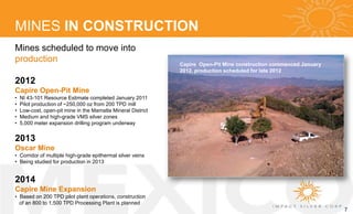 MINES IN CONSTRUCTION
Mines scheduled to move into
production                                                    Capire Open-Pit Mine construction commenced January
                                                              2012, production scheduled for late 2012

2012
Capire Open-Pit Mine
•   NI 43-101 Resource Estimate completed January 2011
•   Pilot production of ~250,000 oz from 200 TPD mill
•   Low-cost, open-pit mine in the Mamatla Mineral District
•   Medium and high-grade VMS silver zones
•   5,000 meter expansion drilling program underway


2013
Oscar Mine
• Corridor of multiple high-grade epithermal silver veins
• Being studied for production in 2013


2014
Capire Mine Expansion
• Based on 200 TPD pilot plant operations, construction
  of an 800 to 1,500 TPD Processing Plant is planned
                                                                                                                    7
 