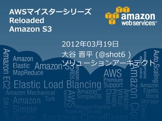 AWSマイスターシリーズ
Reloaded
Amazon S3

       2012年03月19日
       大谷 晋平 (@shot6 )
       ソリューションアーキテクト
 