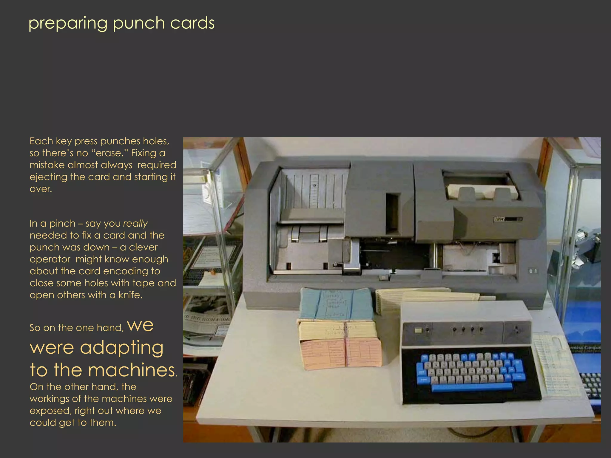 preparing punch cards




Each key press punches holes,
so there’s no “erase.” Fixing a
mistake almost always required
ejecting the card and starting it
over.


In a pinch – say you really
needed to fix a card and the
punch was down – a clever
operator might know enough
about the card encoding to
close some holes with tape and
open others with a knife.


          we
So on the one hand,

were adapting
to the machines.
On the other hand, the
workings of the machines were
exposed, right out where we
could get to them.
 