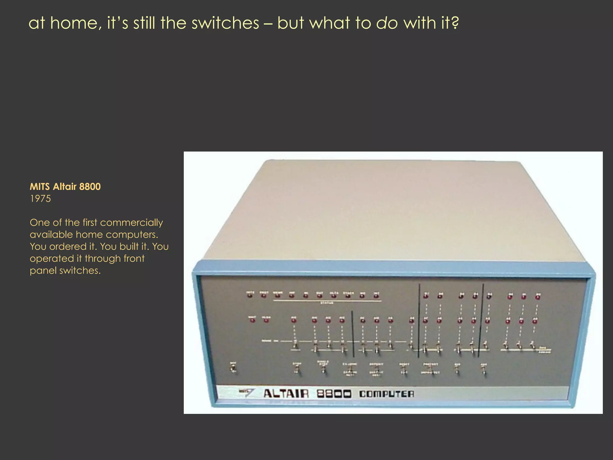at home, it’s still the switches – but what to do with it?




MITS Altair 8800
1975

One of the first commercially
available home computers.
You ordered it. You built it. You
operated it through front
panel switches.
 