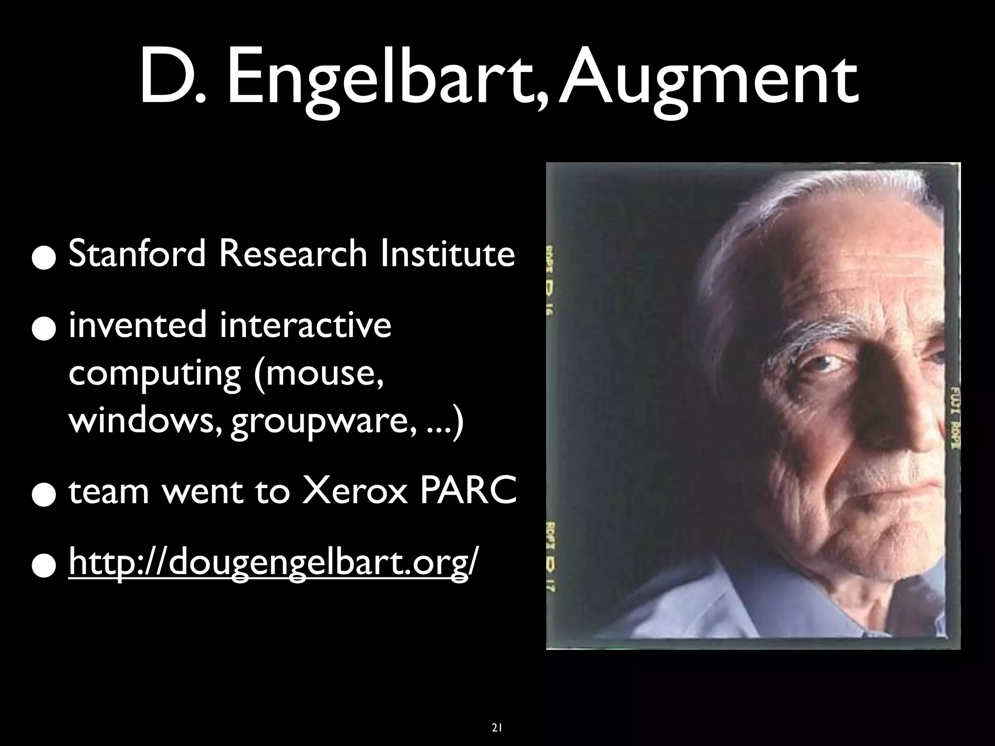 D. Engelbart, Augment

• Stanford Research Institute
• invented interactive
  computing (mouse,
  windows, groupware, ...)

• team went to Xerox PARC
• http://dougengelbart.org/

                             21
 