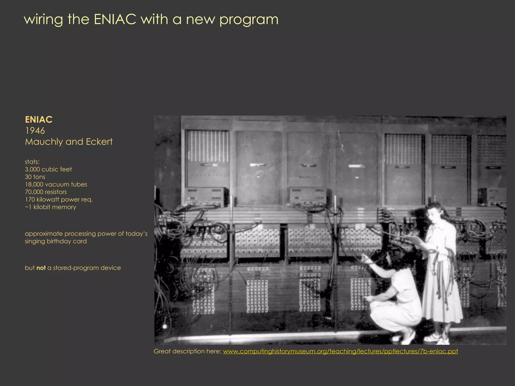 wiring the ENIAC with a new program




ENIAC
1946
Mauchly and Eckert

stats:
3,000 cubic feet
30 tons
18,000 vacuum tubes
70,000 resistors
170 kilowatt power req.
~1 kilobit memory



approximate processing power of today’s
singing birthday card



but not a stored-program device




                                          Great description here: www.computinghistorymuseum.org/teaching/lectures/pptlectures/7b-eniac.ppt
 