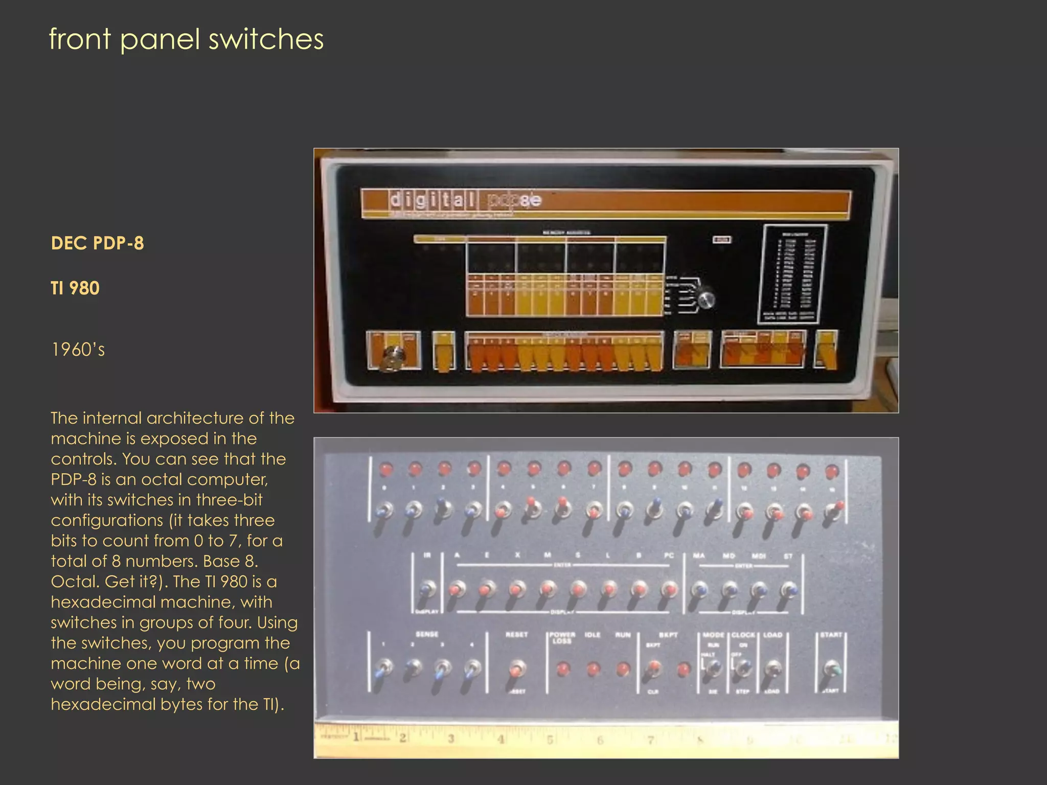 front panel switches




DEC PDP-8

TI 980


1960’s


The internal architecture of the
machine is exposed in the
controls. You can see that the
PDP-8 is an octal computer,
with its switches in three-bit
configurations (it takes three
bits to count from 0 to 7, for a
total of 8 numbers. Base 8.
Octal. Get it?). The TI 980 is a
hexadecimal machine, with
switches in groups of four. Using
the switches, you program the
machine one word at a time (a
word being, say, two
hexadecimal bytes for the TI).
 