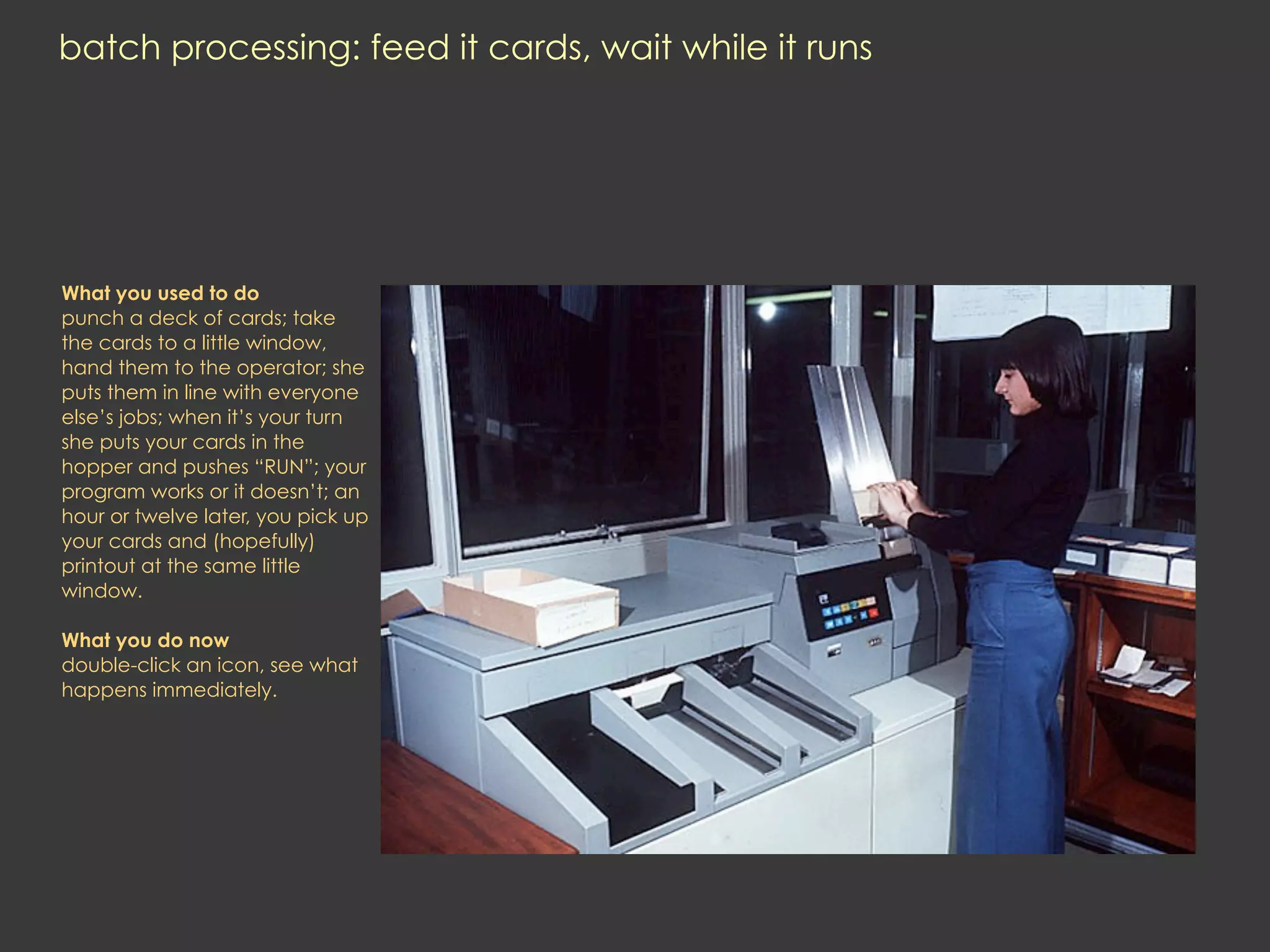 batch processing: feed it cards, wait while it runs




What you used to do
punch a deck of cards; take
the cards to a little window,
hand them to the operator; she
puts them in line with everyone
else’s jobs; when it’s your turn
she puts your cards in the
hopper and pushes “RUN”; your
program works or it doesn’t; an
hour or twelve later, you pick up
your cards and (hopefully)
printout at the same little
window.

What you do now
double-click an icon, see what
happens immediately.
 