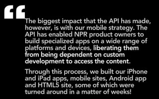 “
The biggest impact that the API has made,
however, is with our mobile strategy. The
API has enabled NPR product owners to
build specialized apps on a wide range of
platforms and devices, liberating them
from being dependent on custom
development to access the content.
Through this process, we built our iPhone
and iPad apps, mobile sites, Android app
and HTML5 site, some of which were
turned around in a matter of weeks!
 