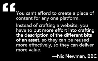 “
You can’t afford to create a piece of
content for any one platform.
Instead of crafting a website, you
have to put more effort into crafting
the description of the different bits
of an asset, so they can be reused
more effectively, so they can deliver
more value.
                  —Nic Newman, BBC
 