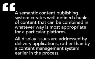 “
A semantic content publishing
system creates well-defined chunks
of content that can be combined in
whatever way is most appropriate
for a particular platform.
All display issues are addressed by
delivery applications, rather than by
a content management system
earlier in the process.
 