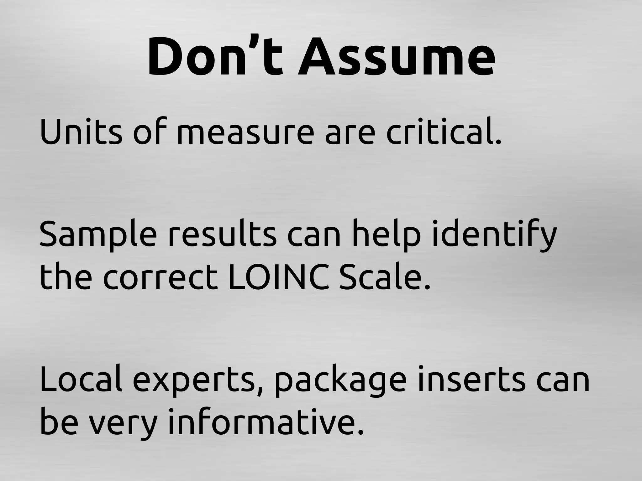 Don’t Assume	
Units of measure are critical.	
	
Sample results can help identify
the correct LOINC Scale.	
	
Local experts, package inserts can
be very informative. 	
	
 