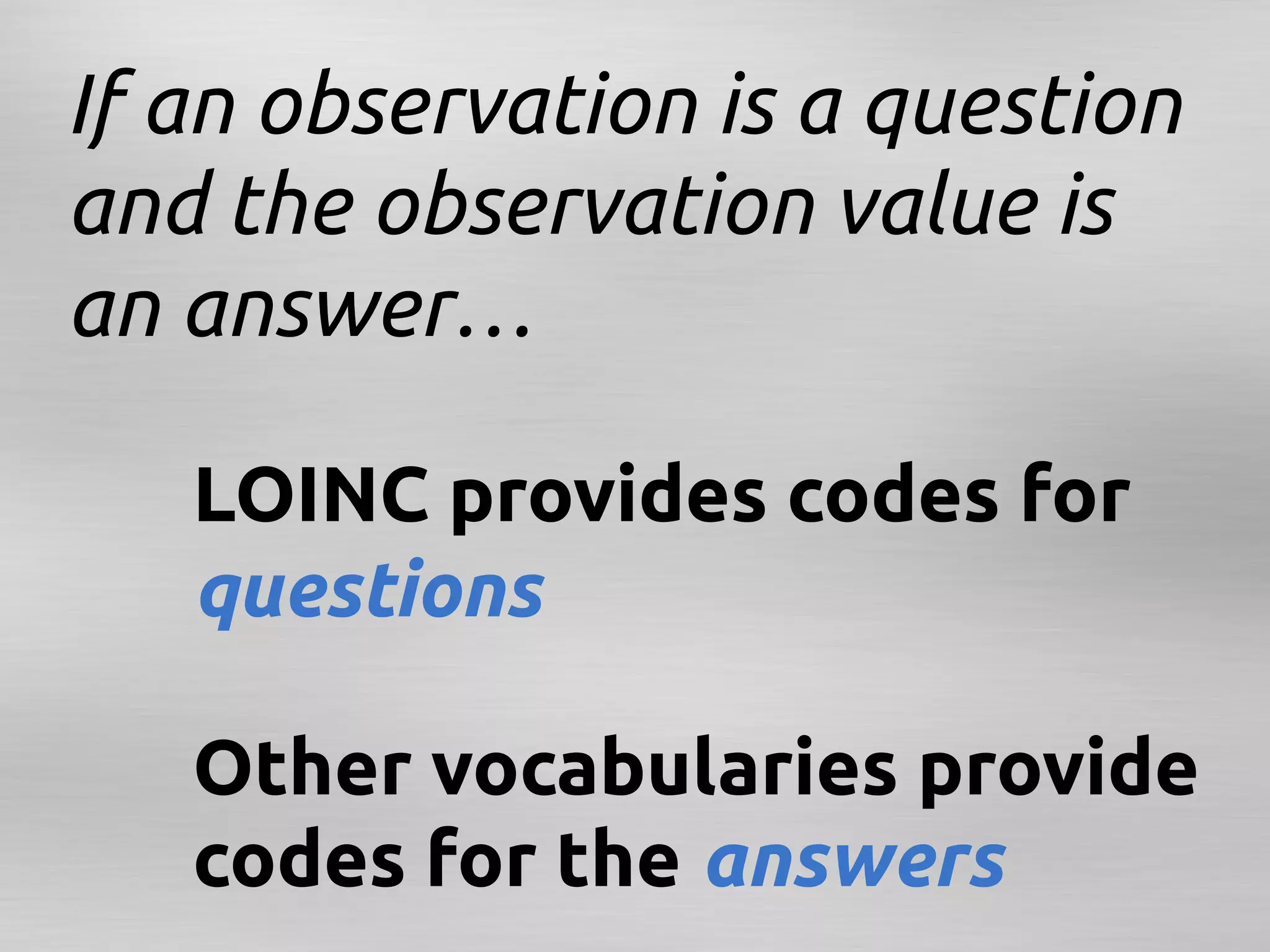 If an observation is a question
and the observation value is
an answer…

  	
LOINC provides codes for
   	
questions

   	
Other vocabularies provide
   	
codes for the answers	
 
